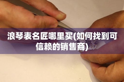 浪琴表名匠哪里買(如何找到可信賴的銷售商)