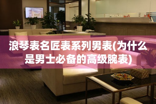 浪琴表名匠表系列男表(為什么是男士必備的高級腕表)
