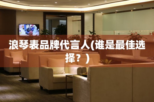 浪琴表品牌代言人(誰是最佳選擇？)