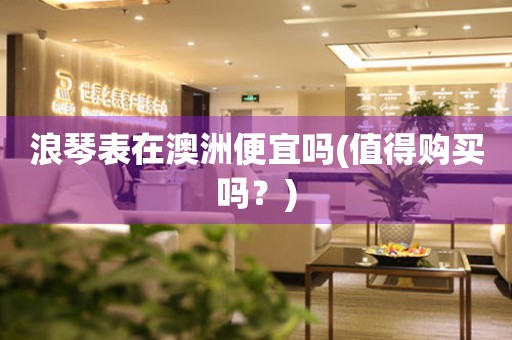 浪琴表在澳洲便宜嗎(值得購買嗎？)