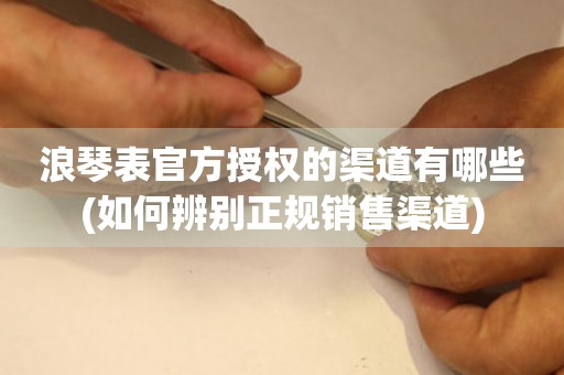 浪琴表官方授權(quán)的渠道有哪些(如何辨別正規(guī)銷售渠道)
