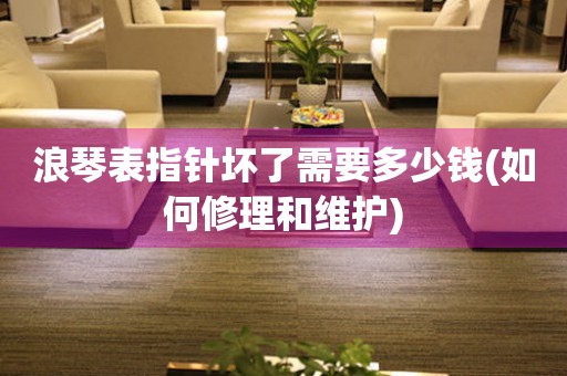 浪琴表指針壞了需要多少錢(如何修理和維護)