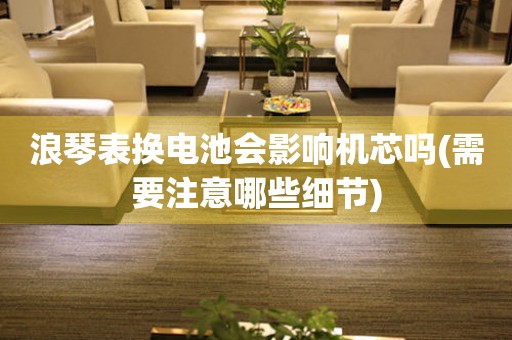 浪琴表換電池會影響機芯嗎(需要注意哪些細節(jié))