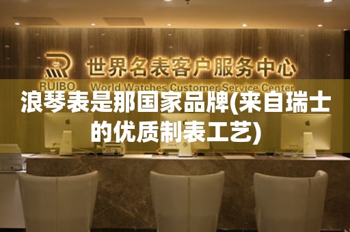 浪琴表是那國家品牌(來自瑞士的優(yōu)質(zhì)制表工藝)