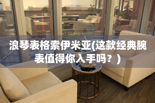 浪琴表格索伊米亞(這款經(jīng)典腕表值得你入手嗎？)