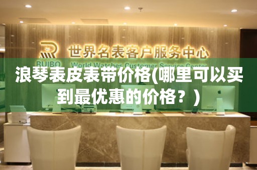 浪琴表皮表帶價格(哪里可以買到最優(yōu)惠的價格？)