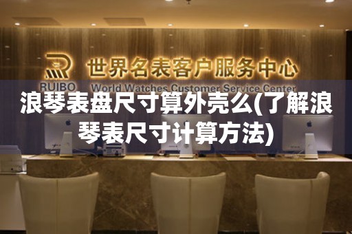 浪琴表盤尺寸算外殼么(了解浪琴表尺寸計算方法)