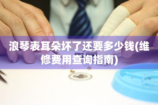 浪琴表耳朵壞了還要多少錢(維修費用查詢指南)