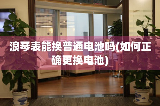 浪琴表能換普通電池嗎(如何正確更換電池)