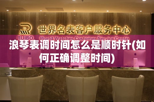 浪琴表調(diào)時間怎么是順時針(如何正確調(diào)整時間)