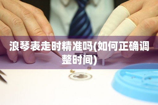 浪琴表走時精準嗎(如何正確調(diào)整時間)