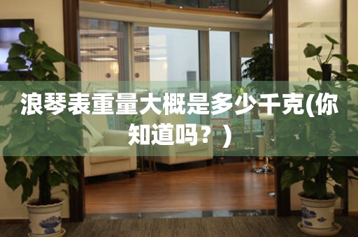 浪琴表重量大概是多少千克(你知道嗎？)