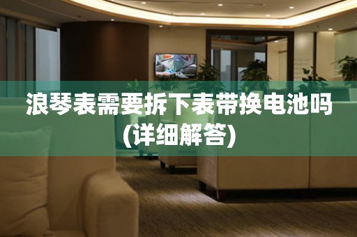 浪琴表需要拆下表帶換電池嗎(詳細(xì)解答)