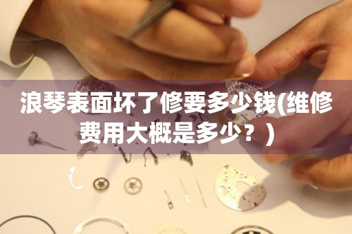 浪琴表面壞了修要多少錢(維修費(fèi)用大概是多少？)