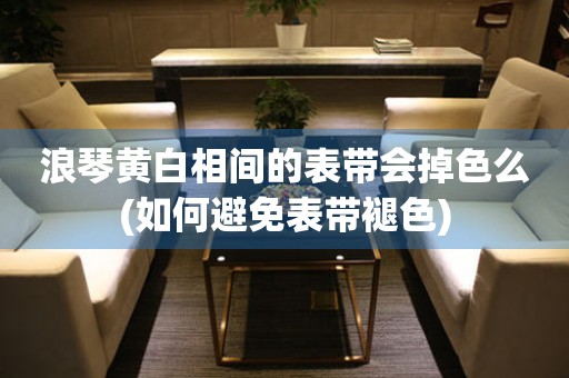 浪琴黃白相間的表帶會(huì)掉色么(如何避免表帶褪色)