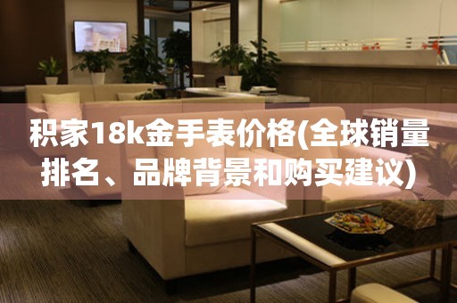 積家18k金手表價(jià)格(全球銷量排名、品牌背景和購(gòu)買建議)