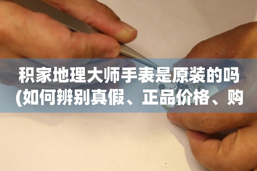 積家地理大師手表是原裝的嗎(如何辨別真假、正品價格、購買建議)