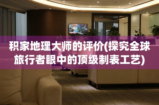 積家地理大師的評價(探究全球旅行者眼中的頂級制表工藝)