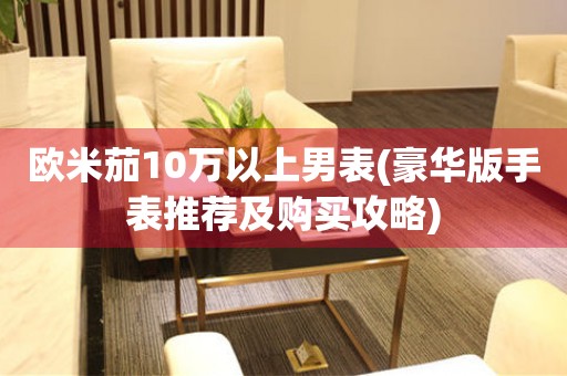 歐米茄10萬以上男表(豪華版手表推薦及購買攻略)