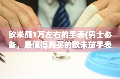 歐米茄1萬左右的手表(男士必備，最值得購買的歐米茄手表推薦)