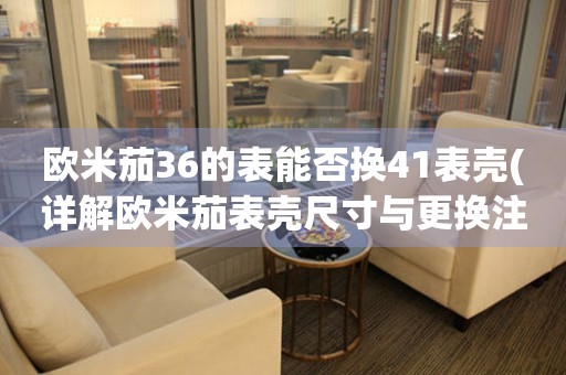 歐米茄36的表能否換41表殼(詳解歐米茄表殼尺寸與更換注意事項)