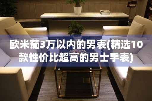 歐米茄3萬以內(nèi)的男表(精選10款性價比超高的男士手表)