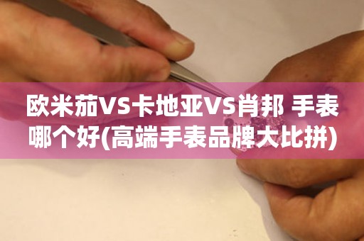 歐米茄VS卡地亞VS肖邦 手表哪個好(高端手表品牌大比拼)