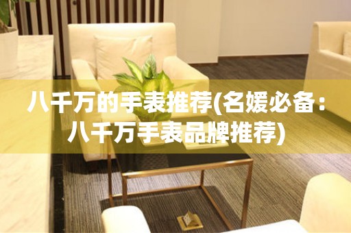 八千萬的手表推薦(名媛必備：八千萬手表品牌推薦)