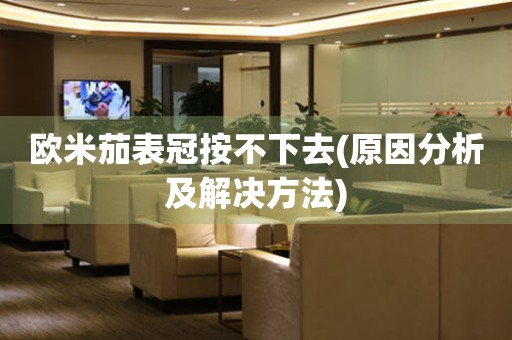 歐米茄表冠按不下去(原因分析及解決方法)