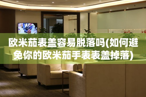 歐米茄表蓋容易脫落嗎(如何避免你的歐米茄手表表蓋掉落)