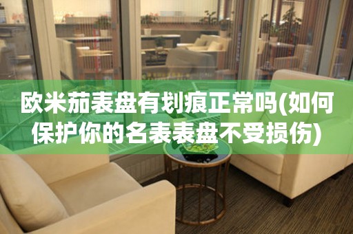 歐米茄表盤有劃痕正常嗎(如何保護你的名表表盤不受損傷)