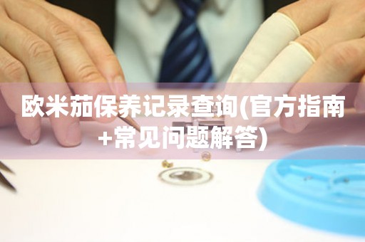 歐米茄保養(yǎng)記錄查詢(官方指南+常見問題解答)