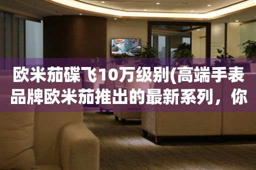 歐米茄碟飛10萬(wàn)級(jí)別(高端手表品牌歐米茄推出的最新系列，你值得擁有)