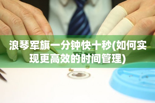 浪琴軍旗一分鐘快十秒(如何實(shí)現(xiàn)更高效的時(shí)間管理)