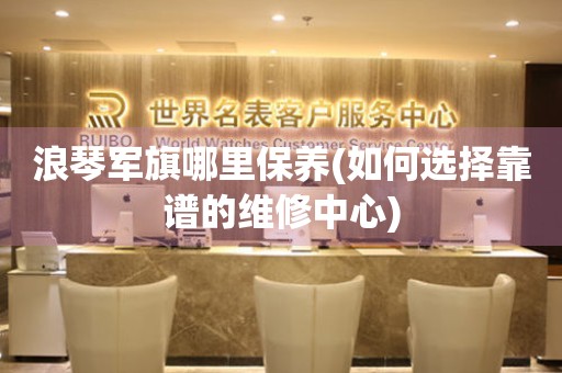 浪琴軍旗哪里保養(yǎng)(如何選擇靠譜的維修中心)