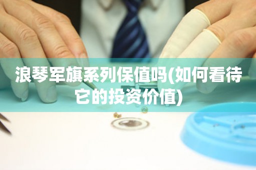 浪琴軍旗系列保值嗎(如何看待它的投資價(jià)值)