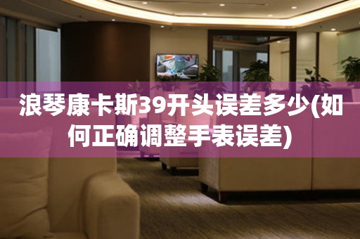 浪琴康卡斯39開頭誤差多少(如何正確調(diào)整手表誤差)