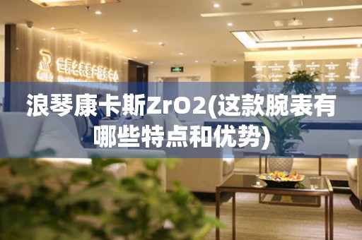 浪琴康卡斯ZrO2(這款腕表有哪些特點(diǎn)和優(yōu)勢)