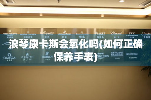 浪琴康卡斯會(huì)氧化嗎(如何正確保養(yǎng)手表)