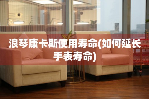 浪琴康卡斯使用壽命(如何延長(zhǎng)手表壽命)
