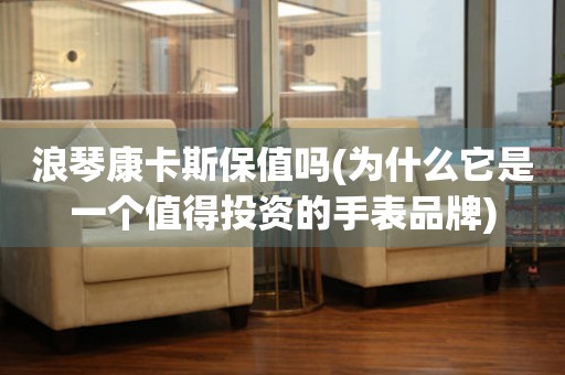 浪琴康卡斯保值嗎(為什么它是一個(gè)值得投資的手表品牌)