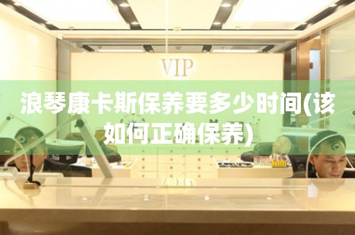 浪琴康卡斯保養(yǎng)要多少時(shí)間(該如何正確保養(yǎng))