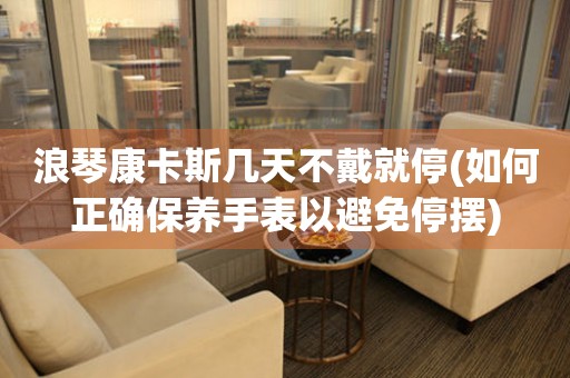 浪琴康卡斯幾天不戴就停(如何正確保養(yǎng)手表以避免停擺)