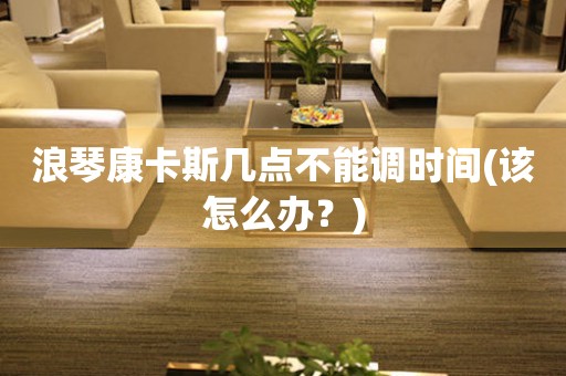 浪琴康卡斯幾點(diǎn)不能調(diào)時(shí)間(該怎么辦？)