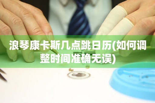 浪琴康卡斯幾點(diǎn)跳日歷(如何調(diào)整時(shí)間準(zhǔn)確無(wú)誤)