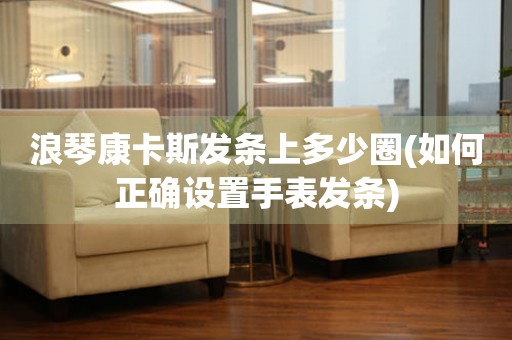 浪琴康卡斯發(fā)條上多少圈(如何正確設(shè)置手表發(fā)條)