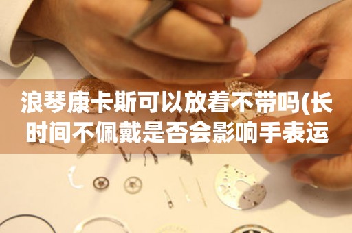 浪琴康卡斯可以放著不帶嗎(長(zhǎng)時(shí)間不佩戴是否會(huì)影響手表運(yùn)行)