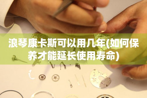 浪琴康卡斯可以用幾年(如何保養(yǎng)才能延長(zhǎng)使用壽命)