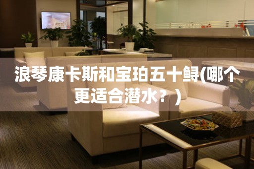 浪琴康卡斯和寶珀五十鱘(哪個(gè)更適合潛水？)
