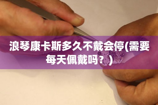 浪琴康卡斯多久不戴會(huì)停(需要每天佩戴嗎？)